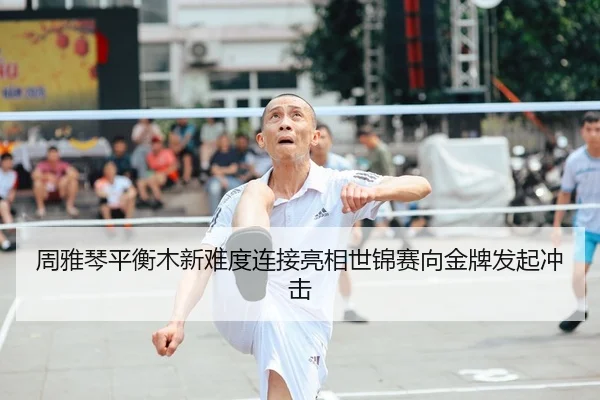 周雅琴平衡木新难度连接亮相世锦赛向金牌发起冲击
