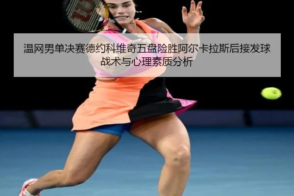 温网男单决赛德约科维奇五盘险胜阿尔卡拉斯后接发球战术与心理素质分析